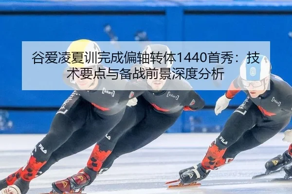谷爱凌夏训完成偏轴转体1440首秀：技术要点与备战前景深度分析