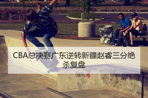 CBA总决赛广东逆转新疆赵睿三分绝杀复盘